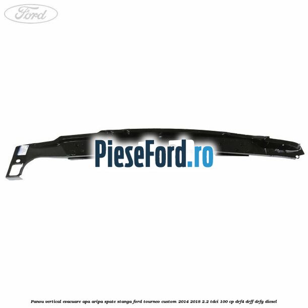 Panou vertical evacuare apa aripa spate stanga Ford Tourneo Custom 2014-2018 2.2 TDCi 100 cp DRF4, DRFF, DRFG diesel