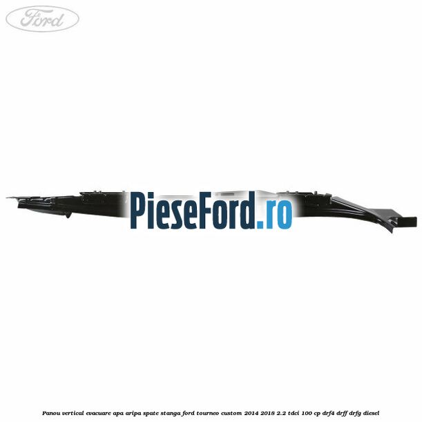 Panou vertical evacuare apa aripa spate stanga Ford Tourneo Custom 2014-2018 2.2 TDCi 100 cp DRF4, DRFF, DRFG diesel