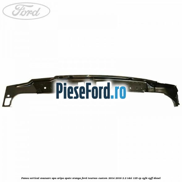 Panou vertical evacuare apa aripa spate stanga Ford Tourneo Custom 2014-2018 2.2 TDCi 125 cp Panou vertical evacuare apa aripa spate stanga Ford Tourneo Custom 2014-2018 2.2 TDCi 125 cp CYF4, CYFF diesel