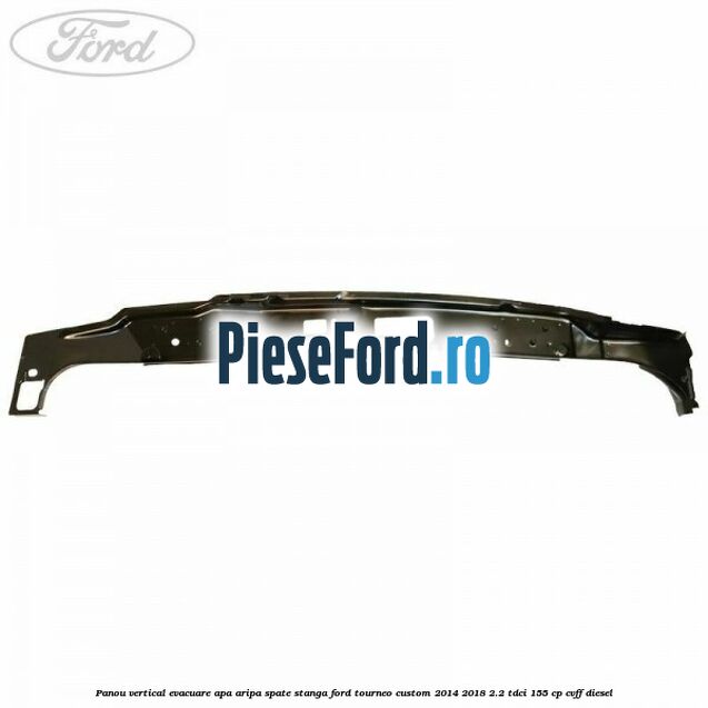 Panou vertical evacuare apa aripa spate stanga Ford Tourneo Custom 2014-2018 2.2 TDCi 155 cp CVFF diesel