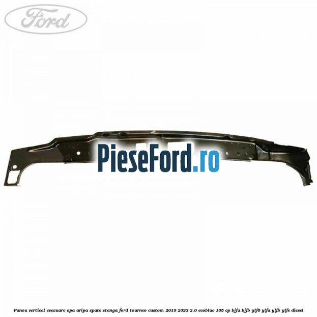 Panou vertical evacuare apa aripa spate stanga Ford Tourneo Custom 2019-2023 2.0 EcoBlue 105 cp Panou vertical evacuare apa aripa spate stanga Ford Tourneo Custom 2019-2023 2.0 EcoBlue 105 cp BJFA, BJFB, YLF6, YLFA, YLFB, YLFS diesel
