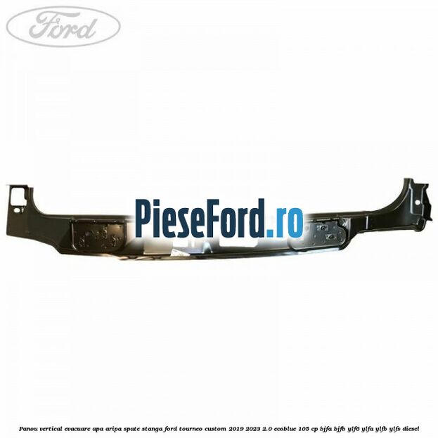 Panou vertical evacuare apa aripa spate stanga Ford Tourneo Custom 2019-2023 2.0 EcoBlue 105 cp Panou vertical evacuare apa aripa spate stanga Ford Tourneo Custom 2019-2023 2.0 EcoBlue 105 cp BJFA, BJFB, YLF6, YLFA, YLFB, YLFS diesel