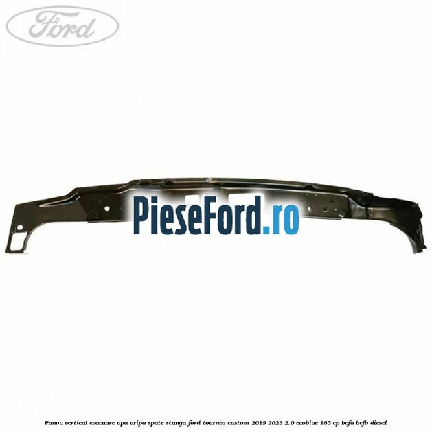 Panou vertical evacuare apa aripa spate stanga Ford Tourneo Custom 2019-2023 2.0 EcoBlue 185 cp BCFA, BCFB diesel