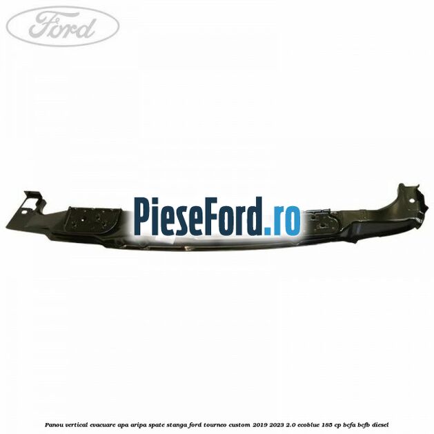 Panou vertical evacuare apa aripa spate stanga Ford Tourneo Custom 2019-2023 2.0 EcoBlue 185 cp BCFA, BCFB diesel
