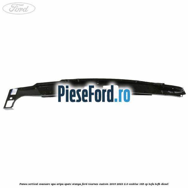 Panou vertical evacuare apa aripa spate stanga Ford Tourneo Custom 2019-2023 2.0 EcoBlue 185 cp BCFA, BCFB diesel
