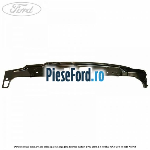 Panou vertical evacuare apa aripa spate stanga Ford Tourneo Custom 2019-2023 2.0 EcoBlue mHEV 150 cp P0FB Hybrid