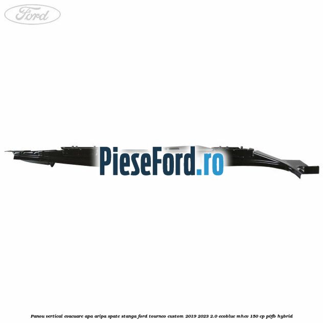 Panou vertical evacuare apa aripa spate stanga Ford Tourneo Custom 2019-2023 2.0 EcoBlue mHEV 150 cp P0FB Hybrid