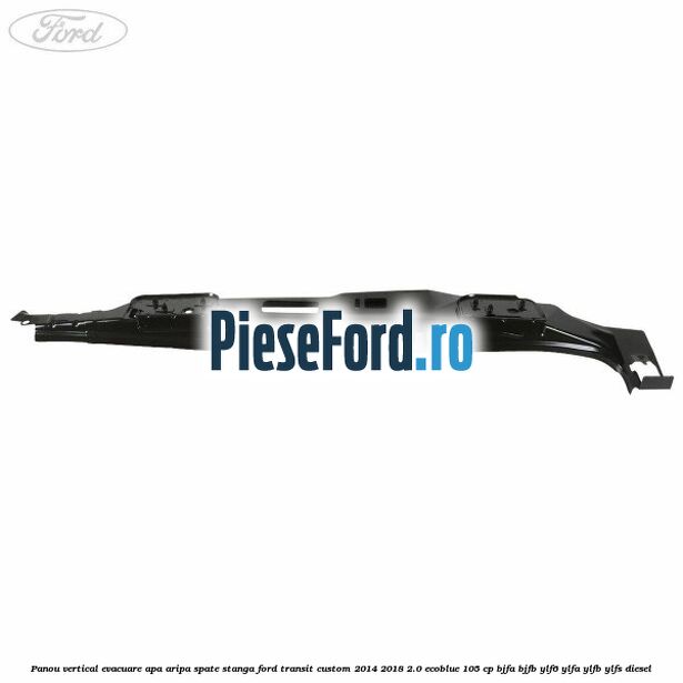 Panou vertical evacuare apa aripa spate stanga Ford Transit Custom 2014-2018 2.0 EcoBlue 105 cp BJFA, BJFB, YLF6, YLFA, YLFB, YLFS diesel