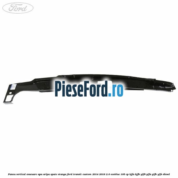 Panou vertical evacuare apa aripa spate stanga Ford Transit Custom 2014-2018 2.0 EcoBlue 105 cp BJFA, BJFB, YLF6, YLFA, YLFB, YLFS diesel