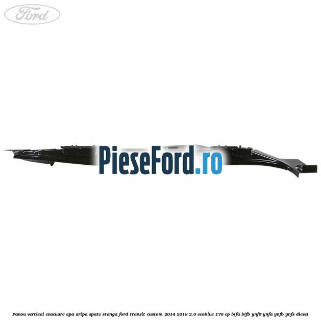 Panou vertical evacuare apa aripa spate stanga Ford Transit Custom 2014-2018 2.0 EcoBlue 170 cp Panou vertical evacuare apa aripa spate stanga Ford Transit Custom 2014-2018 2.0 EcoBlue 170 cp BLFA, BLFB, YNF6, YNFA, YNFB, YNFS diesel