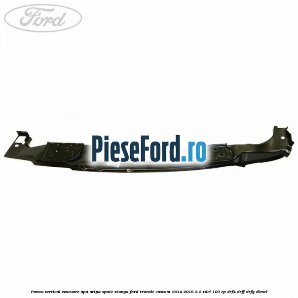 Panou vertical evacuare apa aripa spate stanga Ford Transit Custom 2014-2018 2.2 TDCi 100 cp DRF4, DRFF, DRFG diesel