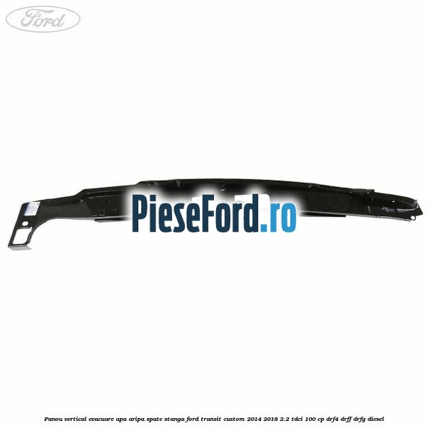 Panou vertical evacuare apa aripa spate stanga Ford Transit Custom 2014-2018 2.2 TDCi 100 cp Panou vertical evacuare apa aripa spate stanga Ford Transit Custom 2014-2018 2.2 TDCi 100 cp DRF4, DRFF, DRFG diesel