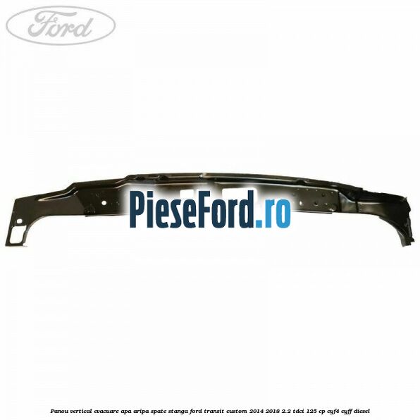 Panou vertical evacuare apa aripa spate stanga Ford Transit Custom 2014-2018 2.2 TDCi 125 cp CYF4, CYFF diesel