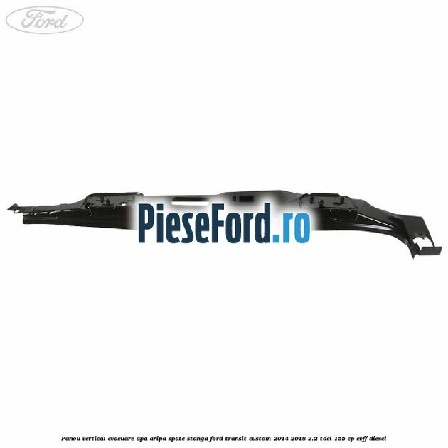 Panou vertical evacuare apa aripa spate stanga Ford Transit Custom 2014-2018 2.2 TDCi 155 cp Panou vertical evacuare apa aripa spate stanga Ford Transit Custom 2014-2018 2.2 TDCi 155 cp CVFF diesel
