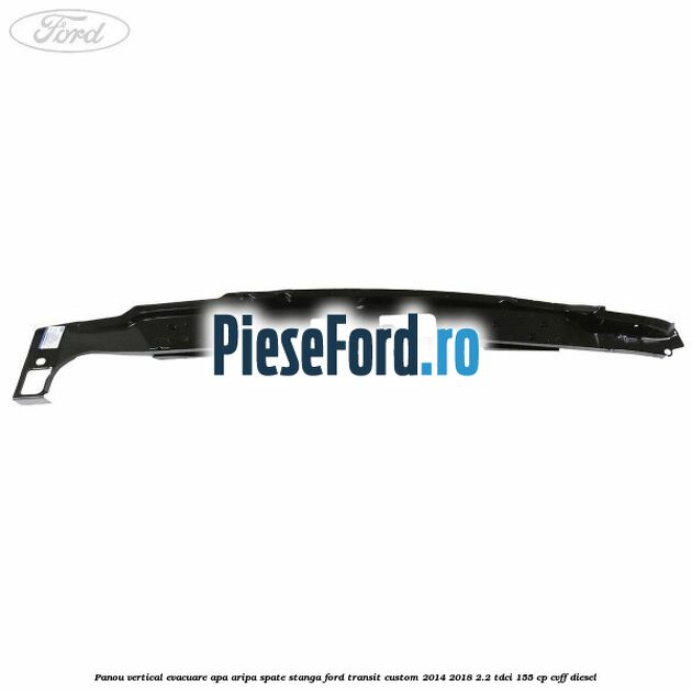Panou vertical evacuare apa aripa spate stanga Ford Transit Custom 2014-2018 2.2 TDCi 155 cp Panou vertical evacuare apa aripa spate stanga Ford Transit Custom 2014-2018 2.2 TDCi 155 cp CVFF diesel