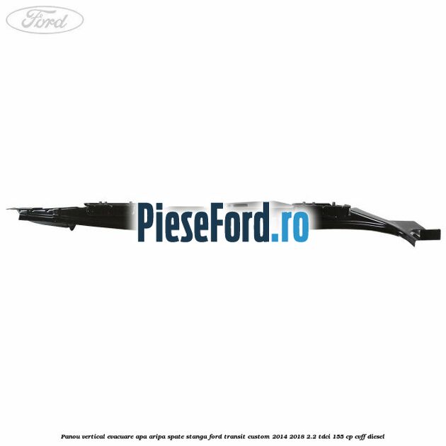 Panou vertical evacuare apa aripa spate stanga Ford Transit Custom 2014-2018 2.2 TDCi 155 cp Panou vertical evacuare apa aripa spate stanga Ford Transit Custom 2014-2018 2.2 TDCi 155 cp CVFF diesel