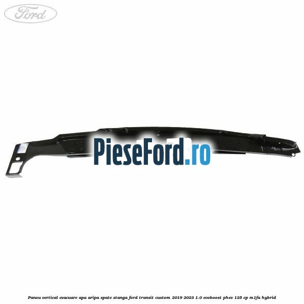 Panou vertical evacuare apa aripa spate stanga Ford Transit Custom 2019-2023 1.0 EcoBoost PHEV 125 cp Panou vertical evacuare apa aripa spate stanga Ford Transit Custom 2019-2023 1.0 EcoBoost PHEV 125 cp M1FA Hybrid