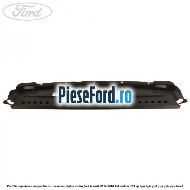 Partitie superioara compartiment incarcare plafon mediu Ford Transit 2014-2018 2.0 EcoBlue 105 cp Partitie superioara compartiment incarcare plafon mediu Ford Transit 2014-2018 2.0 EcoBlue 105 cp BJFA, BJFB, YLF6, YLFA, YLFB, YLFS diesel