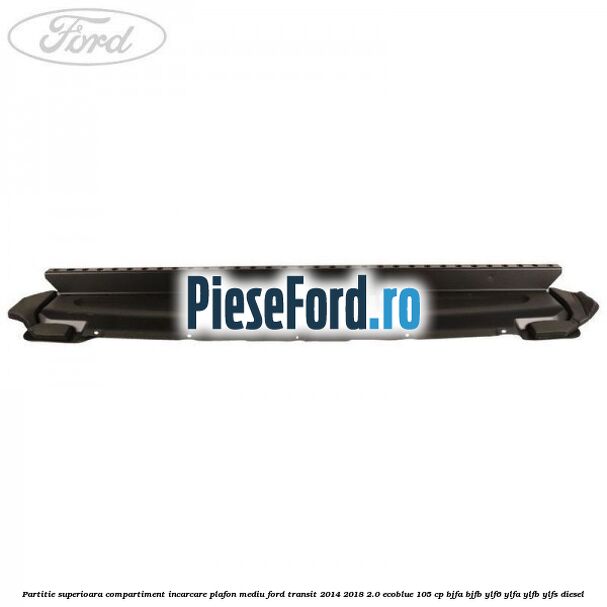 Partitie superioara compartiment incarcare plafon mediu Ford Transit 2014-2018 2.0 EcoBlue 105 cp Partitie superioara compartiment incarcare plafon mediu Ford Transit 2014-2018 2.0 EcoBlue 105 cp BJFA, BJFB, YLF6, YLFA, YLFB, YLFS diesel
