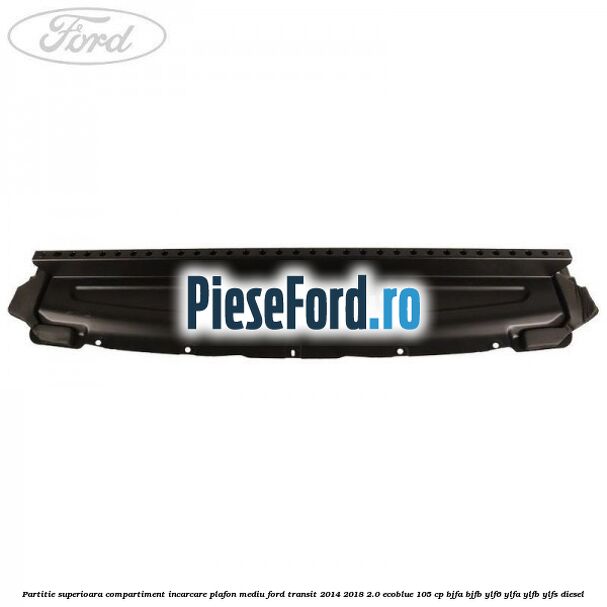 Partitie superioara compartiment incarcare plafon mediu Ford Transit 2014-2018 2.0 EcoBlue 105 cp Partitie superioara compartiment incarcare plafon mediu Ford Transit 2014-2018 2.0 EcoBlue 105 cp BJFA, BJFB, YLF6, YLFA, YLFB, YLFS diesel