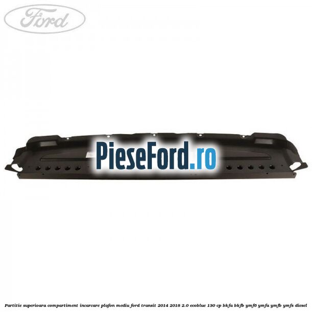 Partitie superioara compartiment incarcare plafon mediu Ford Transit 2014-2018 2.0 EcoBlue 130 cp Partitie superioara compartiment incarcare plafon mediu Ford Transit 2014-2018 2.0 EcoBlue 130 cp BKFA, BKFB, YMF6, YMFA, YMFB, YMFS diesel