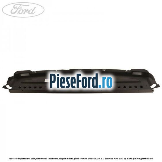 Partitie superioara compartiment incarcare plafon mediu Ford Transit 2014-2018 2.0 EcoBlue RWD 130 cp BKRA, YMHA, YMR6 diesel