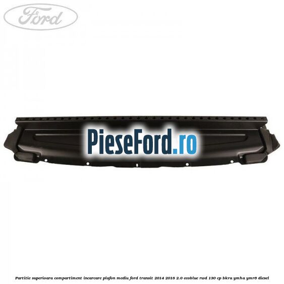 Partitie superioara compartiment incarcare plafon mediu Ford Transit 2014-2018 2.0 EcoBlue RWD 130 cp BKRA, YMHA, YMR6 diesel