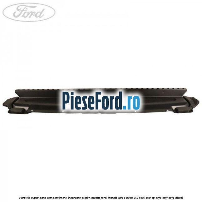 Partitie superioara compartiment incarcare plafon mediu Ford Transit 2014-2018 2.2 TDCi 100 cp DRF5, DRFF, DRFG diesel
