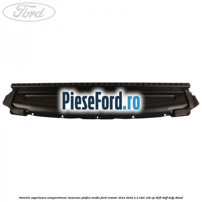 Partitie superioara compartiment incarcare plafon mediu Ford Transit 2014-2018 2.2 TDCi 100 cp DRF5, DRFF, DRFG diesel