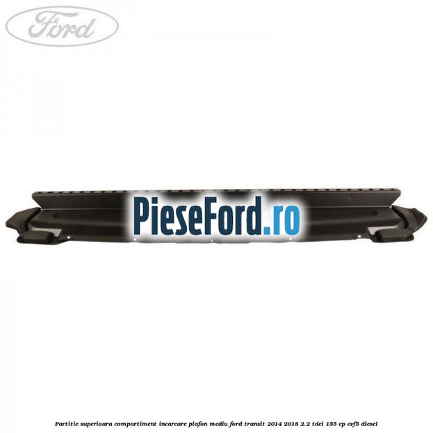 Partitie superioara compartiment incarcare plafon mediu Ford Transit 2014-2018 2.2 TDCi 155 cp CVF5 diesel