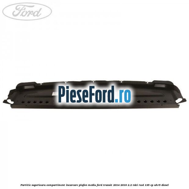 Partitie superioara compartiment incarcare plafon mediu Ford Transit 2014-2018 2.2 TDCi RWD 135 cp Partitie superioara compartiment incarcare plafon mediu Ford Transit 2014-2018 2.2 TDCi RWD 135 cp UHR5 diesel