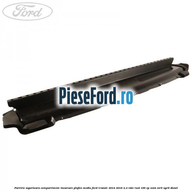 Partitie superioara compartiment incarcare plafon mediu Ford Transit 2014-2018 2.2 TDCi RWD 155 cp Partitie superioara compartiment incarcare plafon mediu Ford Transit 2014-2018 2.2 TDCi RWD 155 cp CV24, CVR5, UYR6 diesel