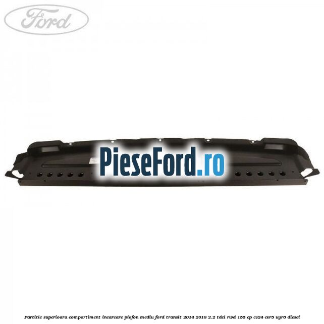 Partitie superioara compartiment incarcare plafon mediu Ford Transit 2014-2018 2.2 TDCi RWD 155 cp Partitie superioara compartiment incarcare plafon mediu Ford Transit 2014-2018 2.2 TDCi RWD 155 cp CV24, CVR5, UYR6 diesel