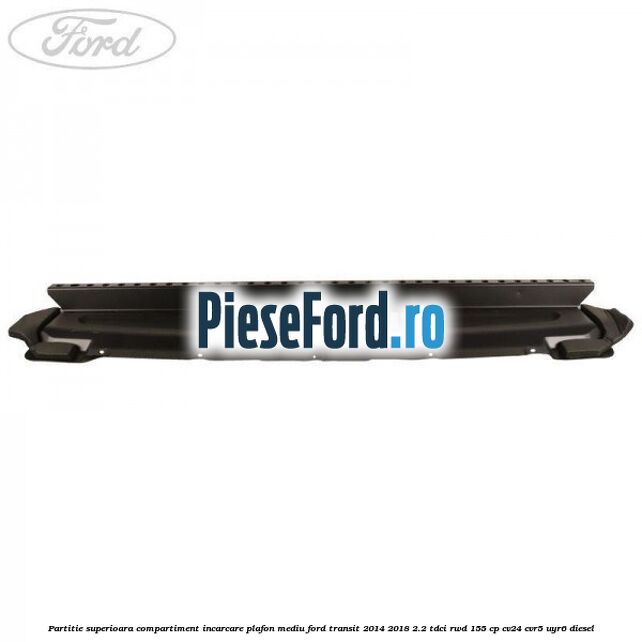 Partitie superioara compartiment incarcare plafon mediu Ford Transit 2014-2018 2.2 TDCi RWD 155 cp Partitie superioara compartiment incarcare plafon mediu Ford Transit 2014-2018 2.2 TDCi RWD 155 cp CV24, CVR5, UYR6 diesel