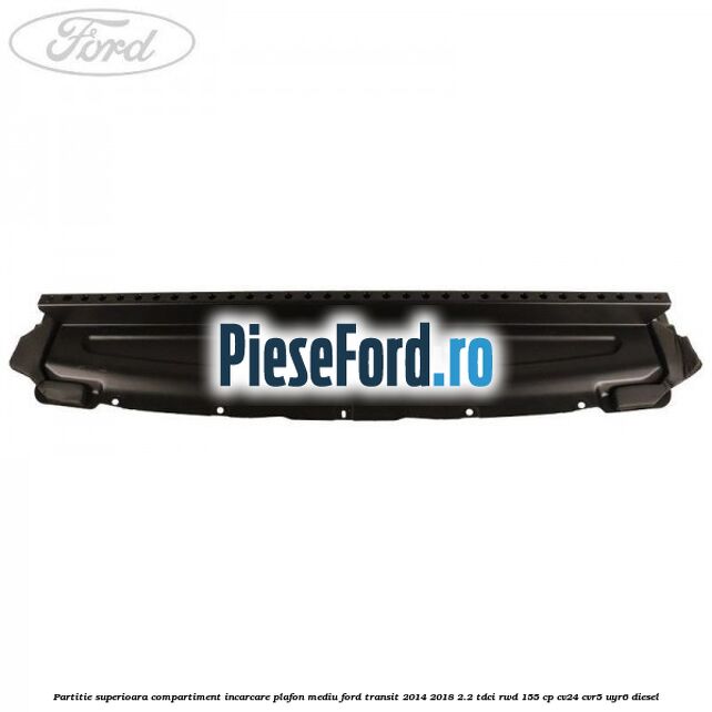Partitie superioara compartiment incarcare plafon mediu Ford Transit 2014-2018 2.2 TDCi RWD 155 cp Partitie superioara compartiment incarcare plafon mediu Ford Transit 2014-2018 2.2 TDCi RWD 155 cp CV24, CVR5, UYR6 diesel