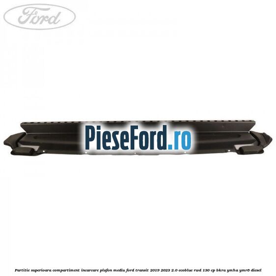 Partitie superioara compartiment incarcare plafon mediu Ford Transit 2019-2023 2.0 EcoBlue RWD 130 cp Partitie superioara compartiment incarcare plafon mediu Ford Transit 2019-2023 2.0 EcoBlue RWD 130 cp BKRA, YMHA, YMR6 diesel