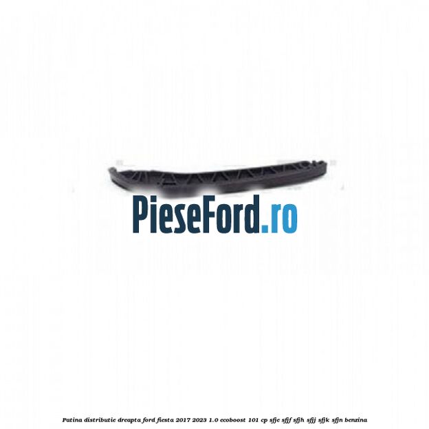 Patina distributie dreapta Ford Fiesta 2017-2023 1.0 EcoBoost 101 cp SFJE, SFJF, SFJH, SFJJ, SFJK, SFJN benzina