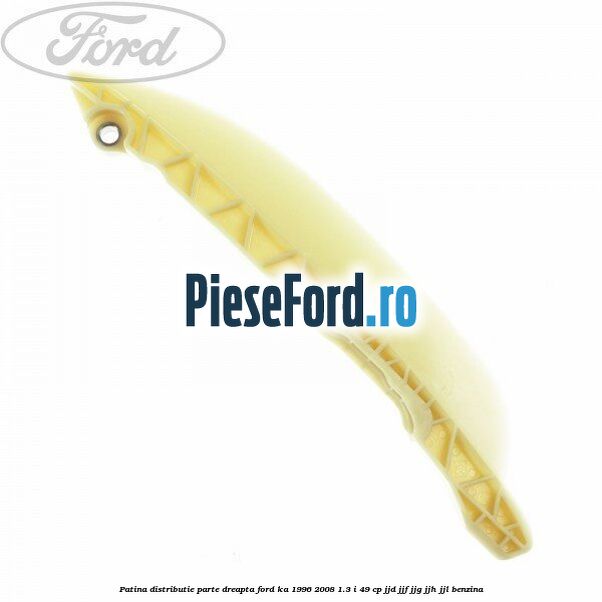 Patina distributie parte dreapta Ford Ka 1996-2008 1.3 i 49 cp JJD, JJF, JJG, JJH, JJL benzina