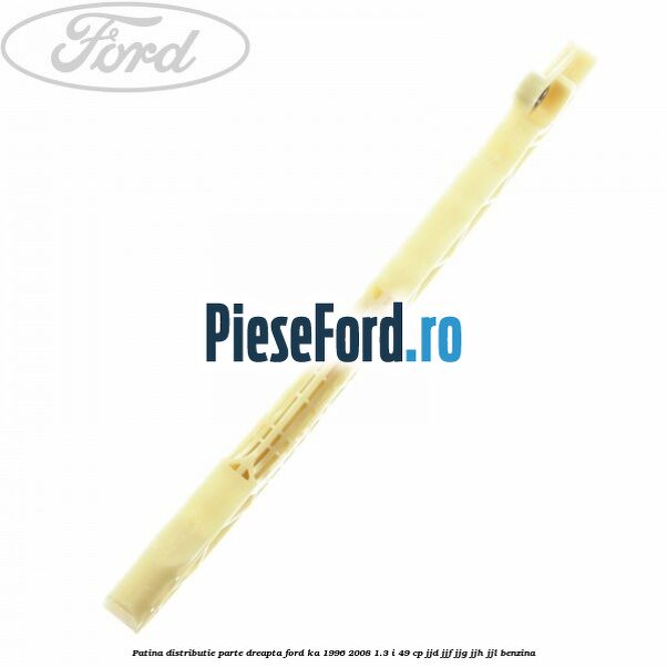 Patina distributie parte dreapta Ford Ka 1996-2008 1.3 i 49 cp JJD, JJF, JJG, JJH, JJL benzina