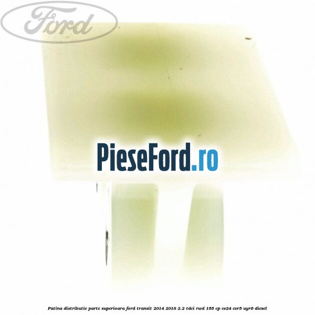 Patina distributie parte superioara Ford Transit 2014-2018 2.2 TDCi RWD 155 cp Patina distributie parte superioara Ford Transit 2014-2018 2.2 TDCi RWD 155 cp CV24, CVR5, UYR6 diesel