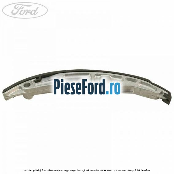 Patina ghidaj lant distributie stanga superioara Ford Mondeo 2000-2007 2.5 V6 24V 170 cp LCBD benzina