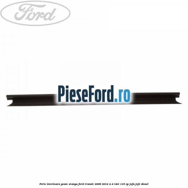 Perie interioara geam stanga Ford Transit 2006-2014 2.4 TDCi 115 cp JXFA, JXFC diesel