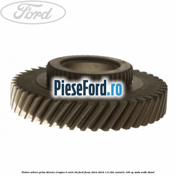 Pinion arbore priza directa, treapta 6 cutie B6 Ford Focus 2014-2018 1.5 TDCi ECOnetic 105 cp AEDA, XXDB diesel