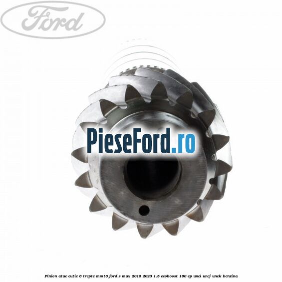 Pinion atac cutie 6 trepte MMT6 Ford S-Max 2015-2023 1.5 EcoBoost 160 cp UNCI, UNCJ, UNCK benzina