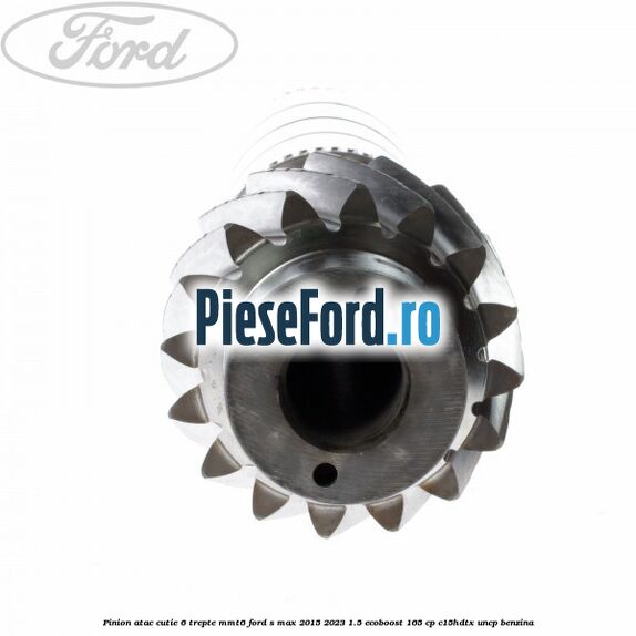 Pinion atac cutie 6 trepte MMT6 Ford S-Max 2015-2023 1.5 EcoBoost 165 cp C15HDTX, UNCP benzina