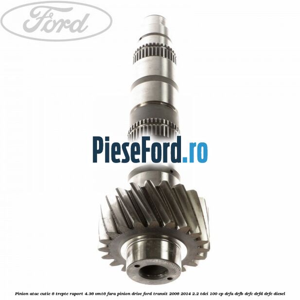 Pinion atac cutie 6 trepte raport 4.36 VMT6 fara pinion drive Ford Transit 2006-2014 2.2 TDCi 100 cp DRFA, DRFB, DRFC, DRFD, DRFE diesel