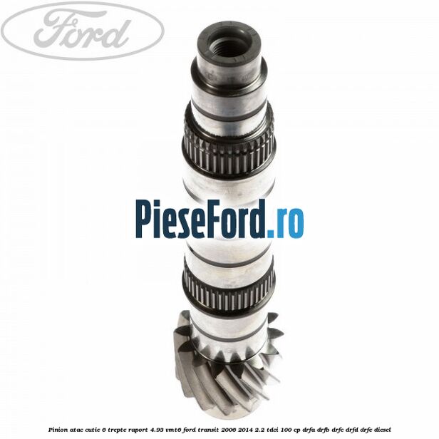 Pinion atac cutie 6 trepte raport 4.93 VMT6 Ford Transit 2006-2014 2.2 TDCi 100 cp Pinion atac cutie 6 trepte raport 4.93 VMT6 Ford Transit 2006-2014 2.2 TDCi 100 cp DRFA, DRFB, DRFC, DRFD, DRFE diesel