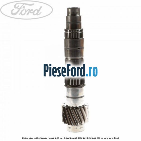 Pinion atac cutie 6 trepte raport 4.93 VMT6 Ford Transit 2006-2014 2.2 TDCi 136 cp USRA, USRB diesel