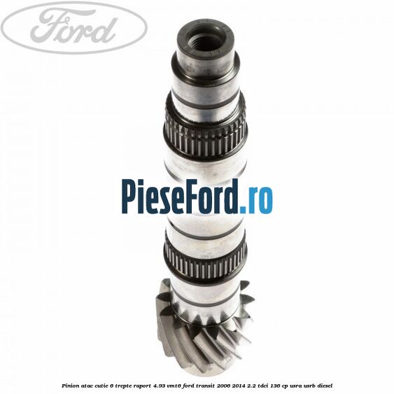 Pinion atac cutie 6 trepte raport 4.93 VMT6 Ford Transit 2006-2014 2.2 TDCi 136 cp USRA, USRB diesel