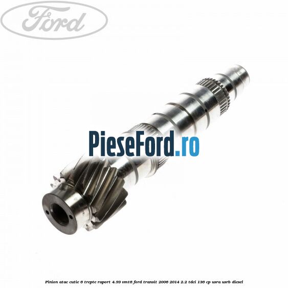 Pinion atac cutie 6 trepte raport 4.93 VMT6 Ford Transit 2006-2014 2.2 TDCi 136 cp USRA, USRB diesel